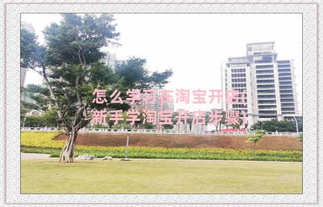 怎么学习在淘宝开店(新手学淘宝开店步骤)